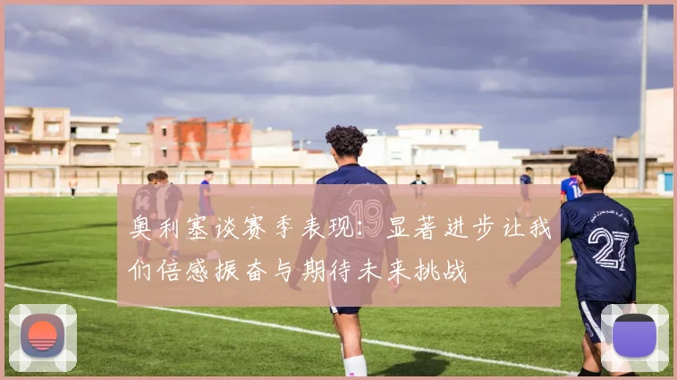 奥利塞谈赛季表现：显著进步让我们倍感振奋与期待未来挑战