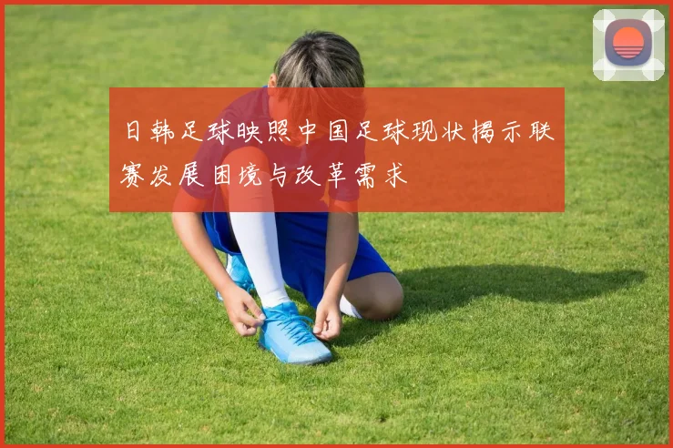 日韩足球映照中国足球现状揭示联赛发展困境与改革需求
