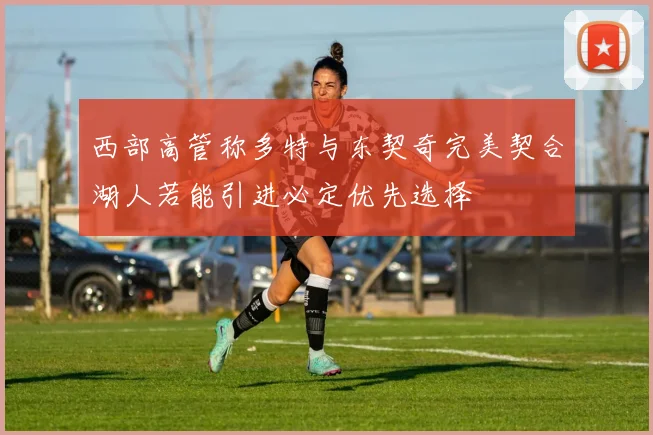 西部高管称多特与东契奇完美契合湖人若能引进必定优先选择