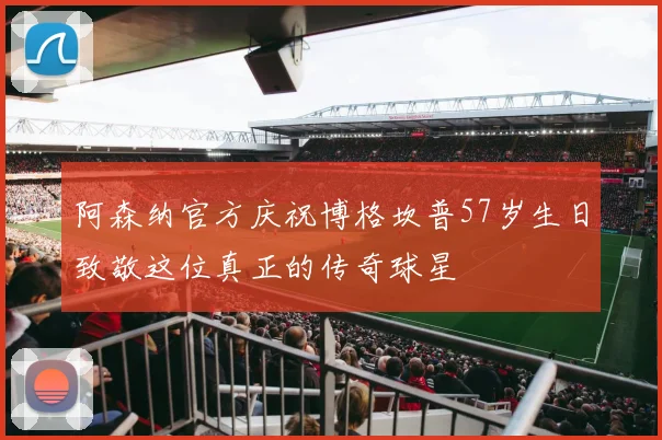 阿森纳官方庆祝博格坎普57岁生日致敬这位真正的传奇球星