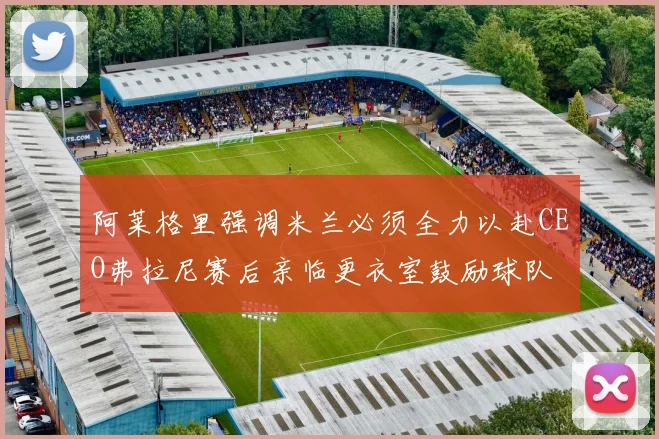 阿莱格里强调米兰必须全力以赴CEO弗拉尼赛后亲临更衣室鼓励球队