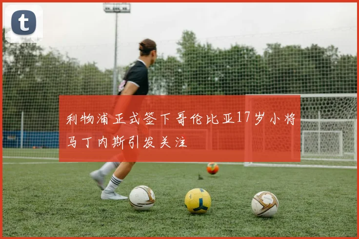 利物浦正式签下哥伦比亚17岁小将马丁内斯引发关注