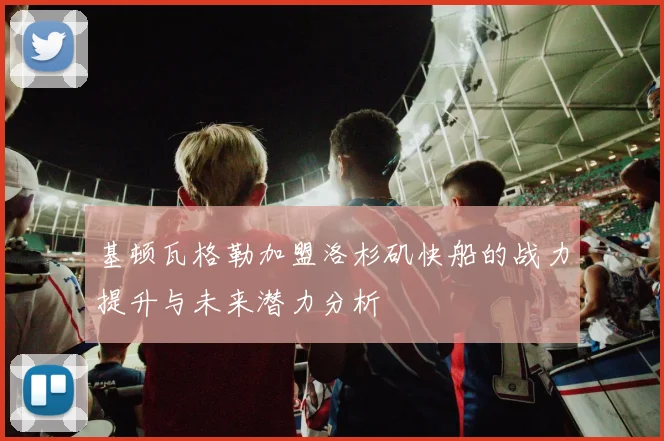 基顿瓦格勒加盟洛杉矶快船的战力提升与未来潜力分析