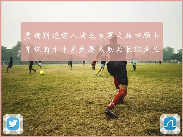 詹姆斯连续八次总决赛之旅回顾七年仅打十个系列赛或助延长职业生涯