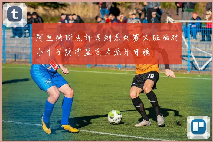 阿里纳斯点评马刺系列赛文班面对小个子防守显乏力无计可施