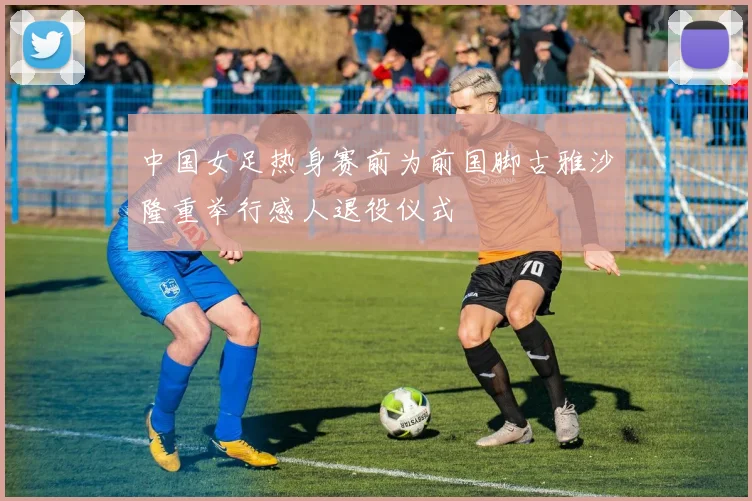 中国女足热身赛前为前国脚古雅沙隆重举行感人退役仪式
