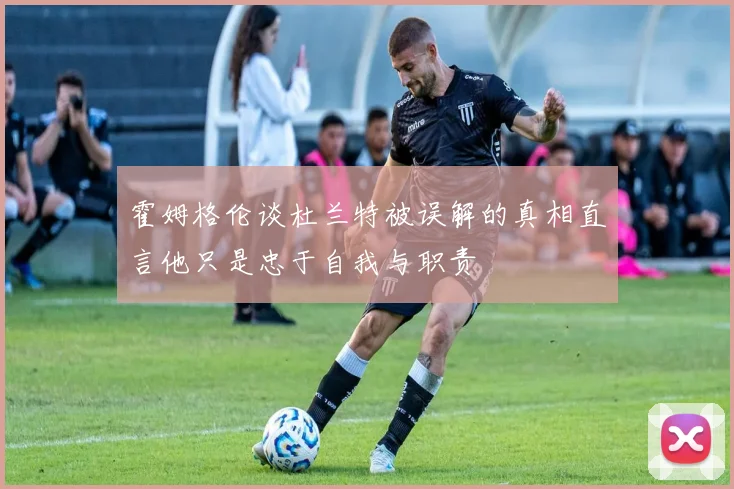 霍姆格伦谈杜兰特被误解的真相直言他只是忠于自我与职责