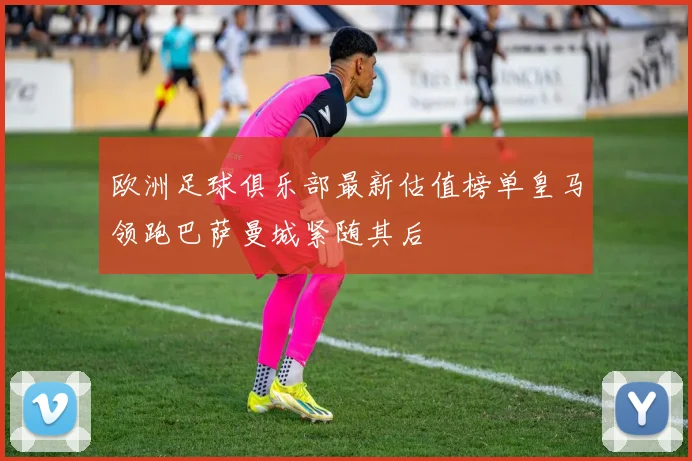 欧洲足球俱乐部最新估值榜单皇马领跑巴萨曼城紧随其后