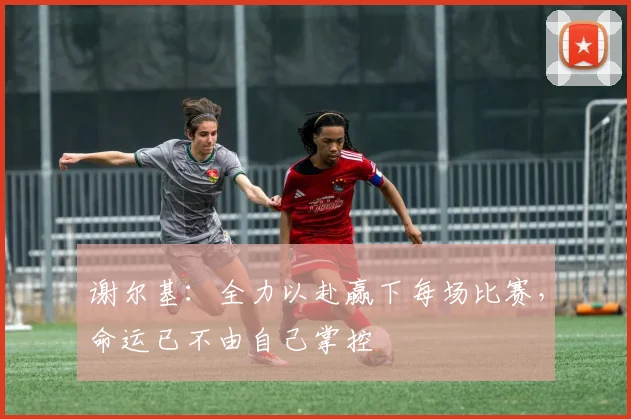 谢尔基：全力以赴赢下每场比赛，命运已不由自己掌控