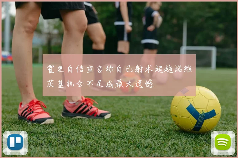 霍里自信宣言称自己射术超越诺维茨基机会不足成最大遗憾
