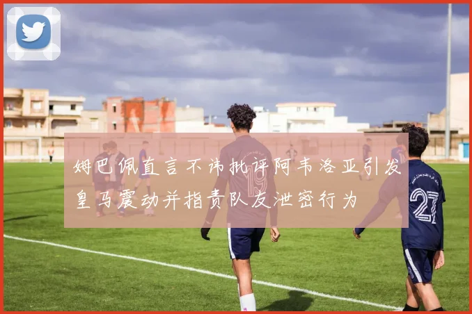 姆巴佩直言不讳批评阿韦洛亚引发皇马震动并指责队友泄密行为